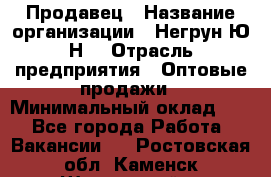 Продавец › Название организации ­ Негрун Ю.Н. › Отрасль предприятия ­ Оптовые продажи › Минимальный оклад ­ 1 - Все города Работа » Вакансии   . Ростовская обл.,Каменск-Шахтинский г.